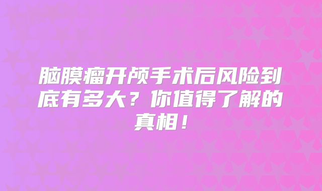脑膜瘤开颅手术后风险到底有多大？你值得了解的真相！