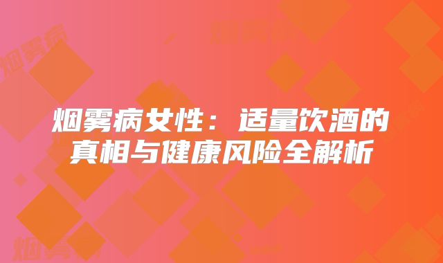 烟雾病女性：适量饮酒的真相与健康风险全解析