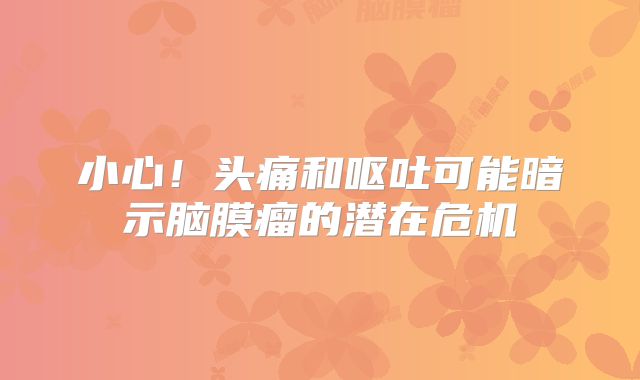 小心！头痛和呕吐可能暗示脑膜瘤的潜在危机