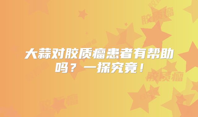 大蒜对胶质瘤患者有帮助吗？一探究竟！
