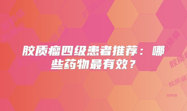 胶质瘤四级患者推荐：哪些药物最有效？
