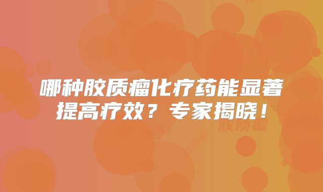 哪种胶质瘤化疗药能显著提高疗效？专家揭晓！