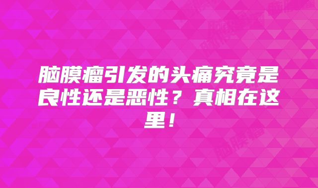 脑膜瘤引发的头痛究竟是良性还是恶性？真相在这里！