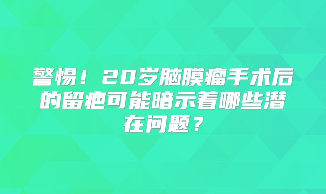 警惕！20岁脑膜瘤手术后的留疤可能暗示着哪些潜在问题？