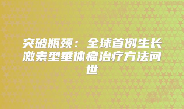 突破瓶颈：全球首例生长激素型垂体瘤治疗方法问世