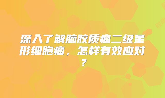深入了解脑胶质瘤二级星形细胞瘤，怎样有效应对？