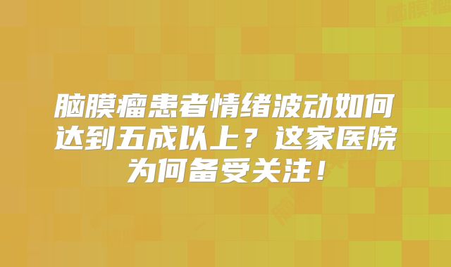 脑膜瘤患者情绪波动如何达到五成以上？这家医院为何备受关注！