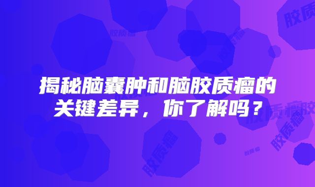 揭秘脑囊肿和脑胶质瘤的关键差异，你了解吗？