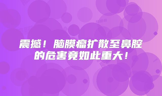 震撼！脑膜瘤扩散至鼻腔的危害竟如此重大！