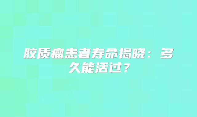 胶质瘤患者寿命揭晓：多久能活过？