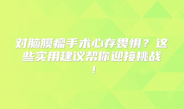 对脑膜瘤手术心存畏惧？这些实用建议帮你迎接挑战！