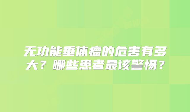 无功能垂体瘤的危害有多大？哪些患者最该警惕？