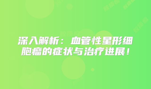 深入解析：血管性星形细胞瘤的症状与治疗进展！