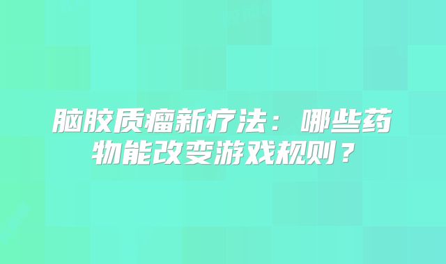 脑胶质瘤新疗法：哪些药物能改变游戏规则？
