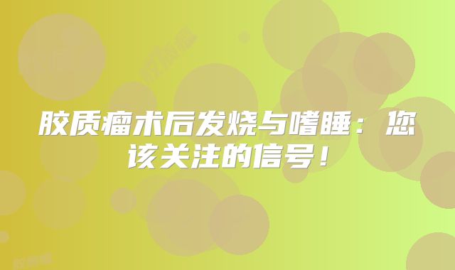 胶质瘤术后发烧与嗜睡：您该关注的信号！