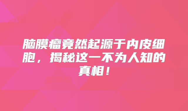 脑膜瘤竟然起源于内皮细胞，揭秘这一不为人知的真相！