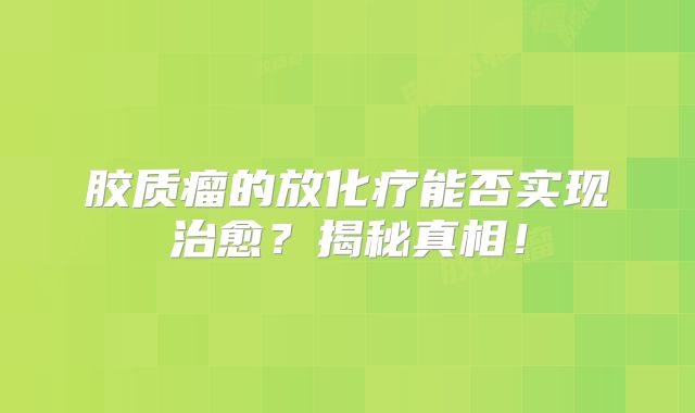 胶质瘤的放化疗能否实现治愈？揭秘真相！