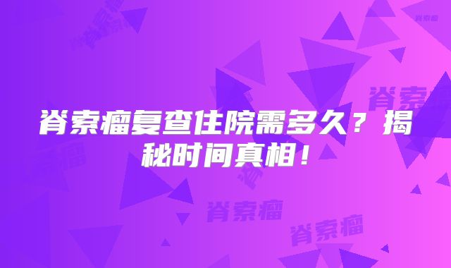 脊索瘤复查住院需多久？揭秘时间真相！