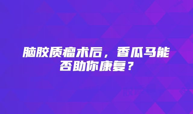 脑胶质瘤术后，香瓜马能否助你康复？