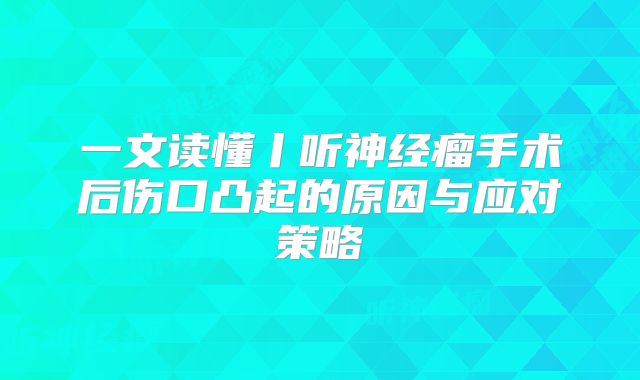 一文读懂丨听神经瘤手术后伤口凸起的原因与应对策略