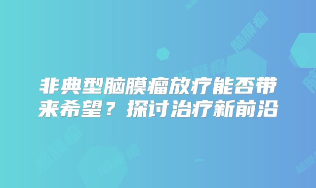 非典型脑膜瘤放疗能否带来希望？探讨治疗新前沿