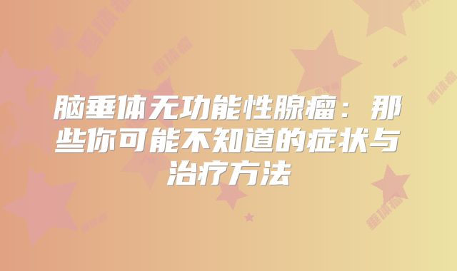 脑垂体无功能性腺瘤：那些你可能不知道的症状与治疗方法