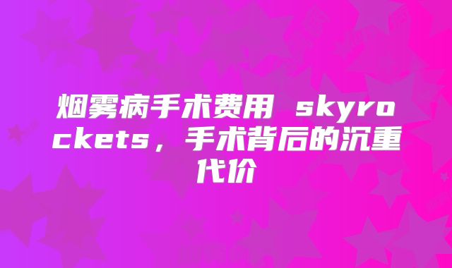 烟雾病手术费用 skyrockets，手术背后的沉重代价