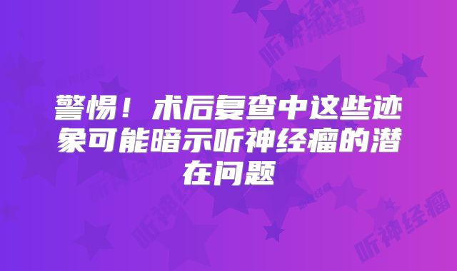 警惕！术后复查中这些迹象可能暗示听神经瘤的潜在问题