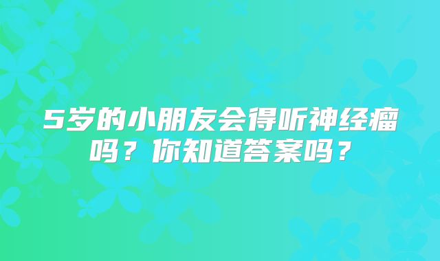 5岁的小朋友会得听神经瘤吗？你知道答案吗？