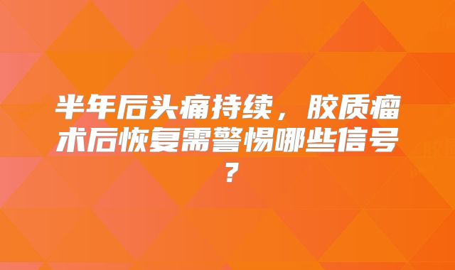 半年后头痛持续，胶质瘤术后恢复需警惕哪些信号？