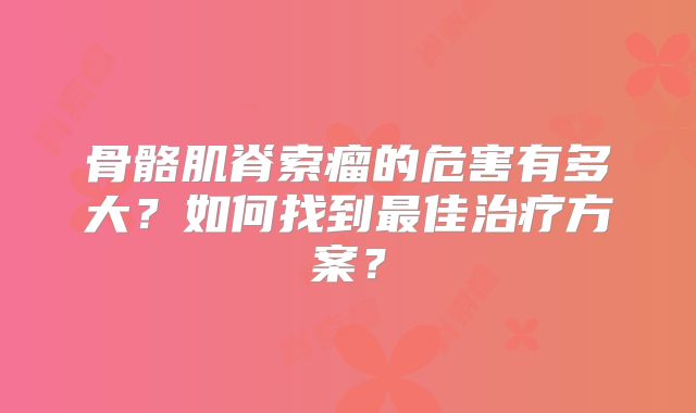 骨骼肌脊索瘤的危害有多大？如何找到最佳治疗方案？