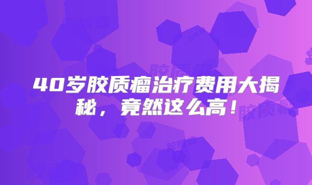 40岁胶质瘤治疗费用大揭秘，竟然这么高！