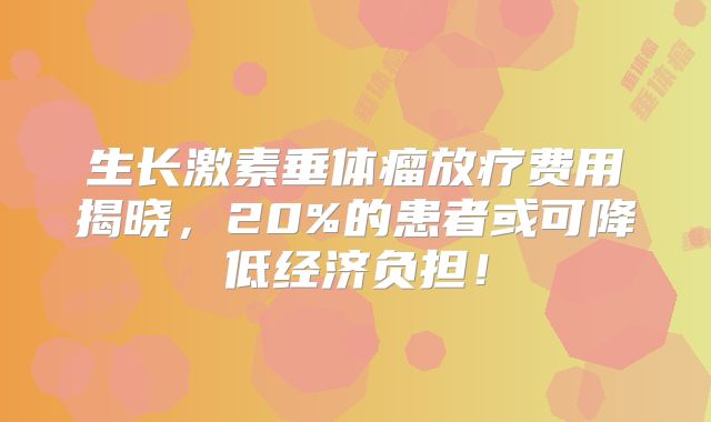 生长激素垂体瘤放疗费用揭晓，20%的患者或可降低经济负担！