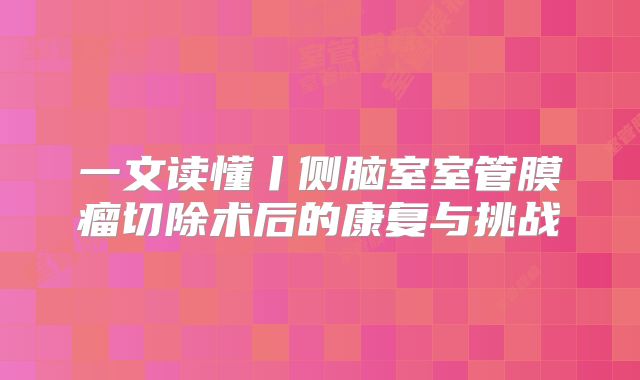 一文读懂丨侧脑室室管膜瘤切除术后的康复与挑战