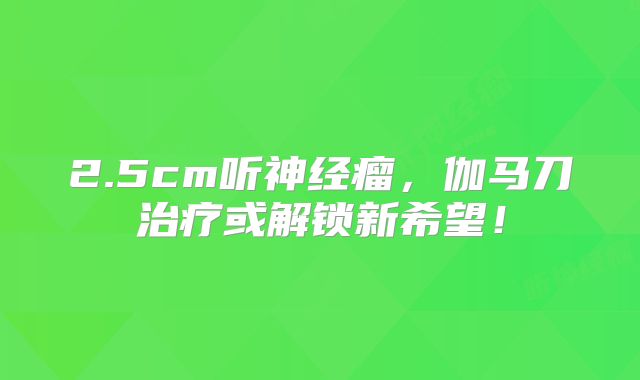 2.5cm听神经瘤，伽马刀治疗或解锁新希望！