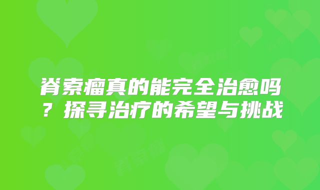 脊索瘤真的能完全治愈吗？探寻治疗的希望与挑战
