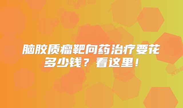 脑胶质瘤靶向药治疗要花多少钱？看这里！