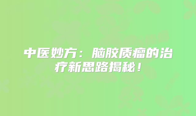 中医妙方：脑胶质瘤的治疗新思路揭秘！