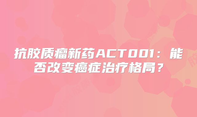 抗胶质瘤新药ACT001：能否改变癌症治疗格局？