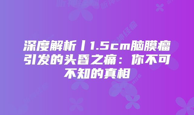 深度解析丨1.5cm脑膜瘤引发的头昏之痛：你不可不知的真相
