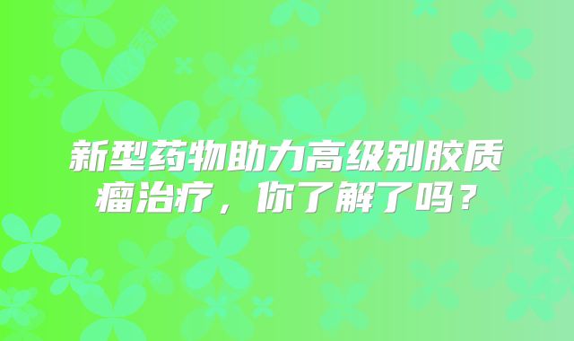 新型药物助力高级别胶质瘤治疗，你了解了吗？
