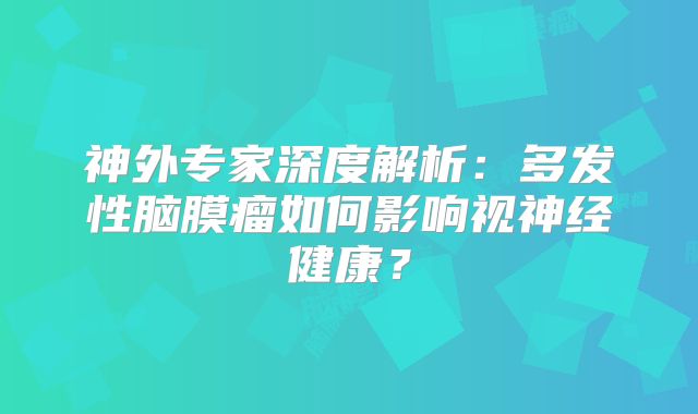 神外专家深度解析：多发性脑膜瘤如何影响视神经健康？