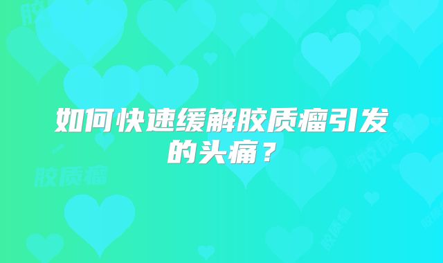 如何快速缓解胶质瘤引发的头痛？