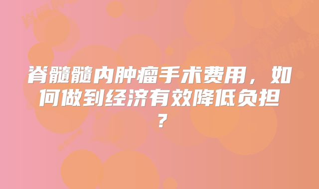 脊髓髓内肿瘤手术费用，如何做到经济有效降低负担？