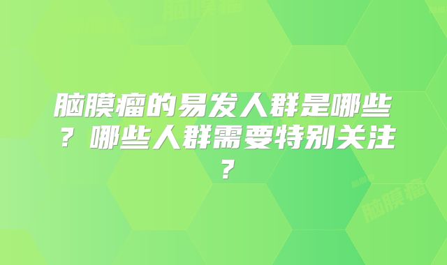 脑膜瘤的易发人群是哪些？哪些人群需要特别关注？