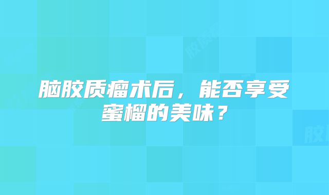 脑胶质瘤术后，能否享受蜜榴的美味？