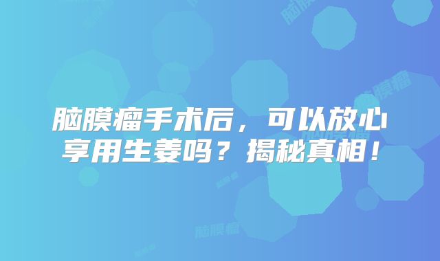 脑膜瘤手术后，可以放心享用生姜吗？揭秘真相！