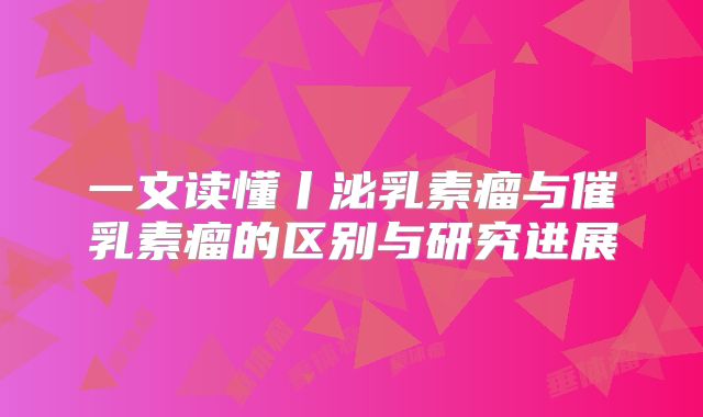 一文读懂丨泌乳素瘤与催乳素瘤的区别与研究进展