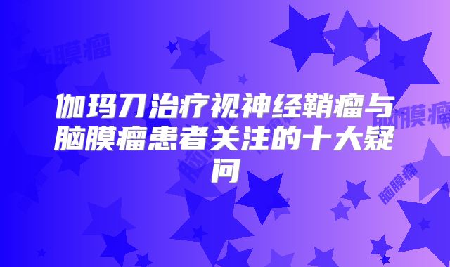 伽玛刀治疗视神经鞘瘤与脑膜瘤患者关注的十大疑问