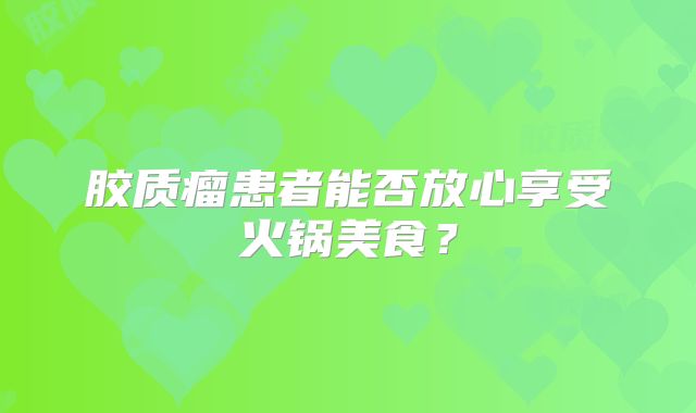 胶质瘤患者能否放心享受火锅美食？